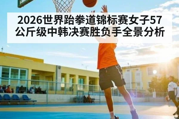 2026世界跆拳道锦标赛女子57公斤级中韩决赛胜负手全景分析